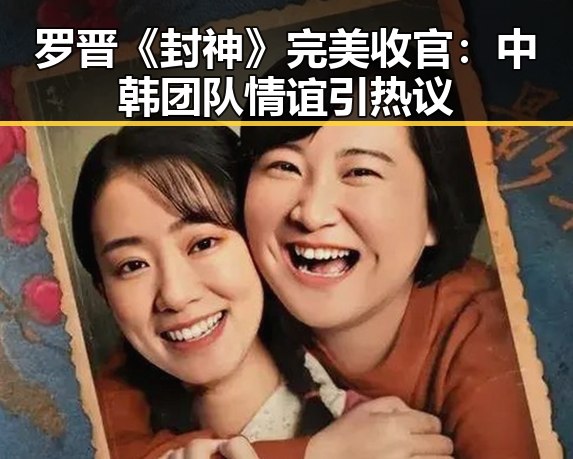 罗晋《封神》完美收官：中韩团队情谊引热议